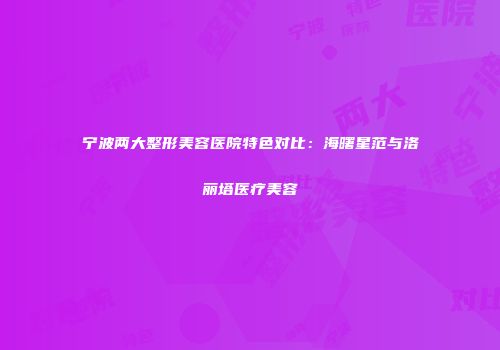 宁波两大整形美容医院特色对比：海曙星范与洛丽塔医疗美容
