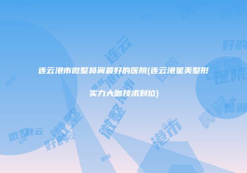 连云港市微整鼻翼最好的医院(连云港星美整形实力大咖技术到位)