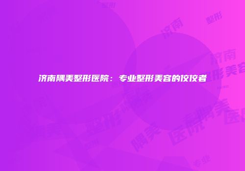 济南隅美整形医院：专业整形美容的佼佼者