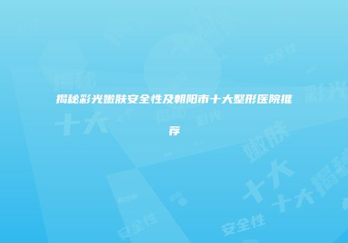 揭秘彩光嫩肤安全性及朝阳市十大整形医院推荐