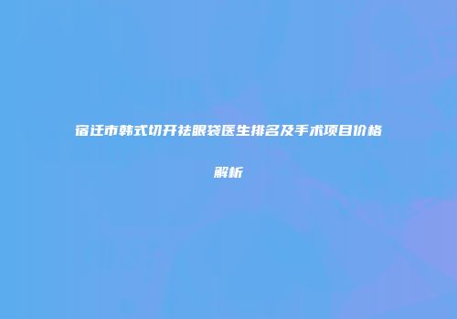 宿迁市韩式切开祛眼袋医生排名及手术项目价格解析