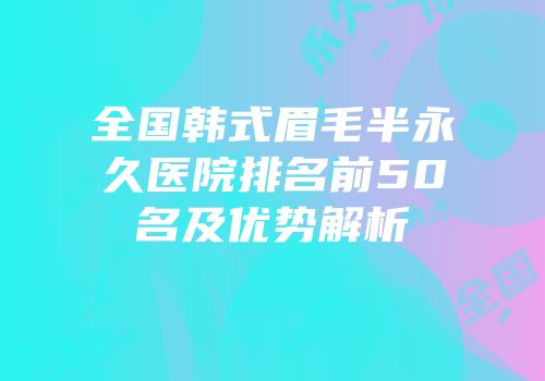 全国韩式眉毛半永久医院排名前50名及优势解析