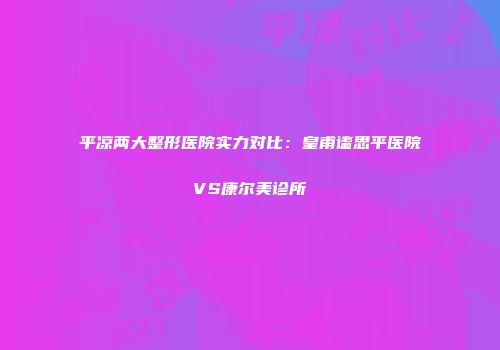 平凉两大整形医院实力对比：皇甫谧思平医院VS康尔美诊所
