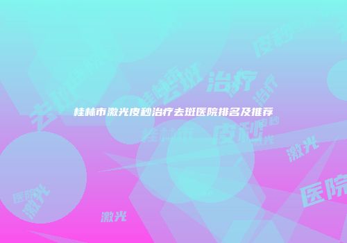 桂林市激光皮秒治疗去斑医院排名及推荐