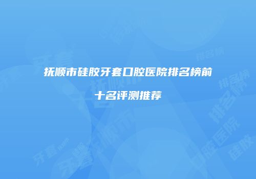 抚顺市硅胶牙套口腔医院排名榜前十名评测推荐