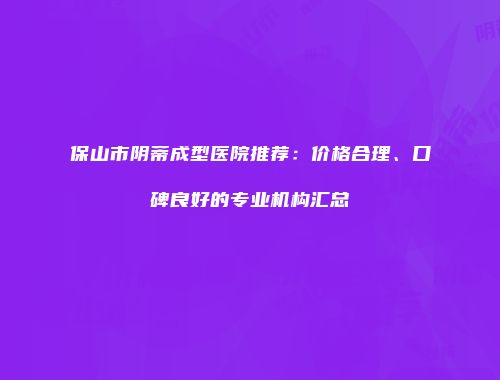 保山市阴蒂成型医院推荐：价格合理、口碑良好的专业机构汇总