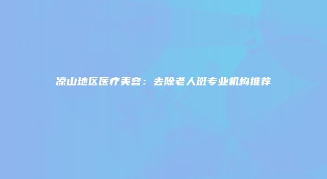凉山地区医疗美容：去除老人斑专业机构推荐