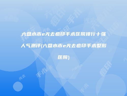 六盘水市e光去痘印手术医院排行十强人气测评(六盘水市e光去痘印手术整形医院)