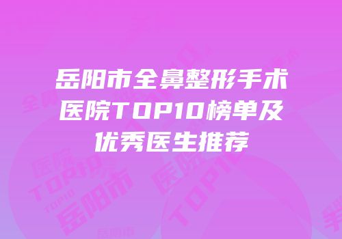 岳阳市全鼻整形手术医院TOP10榜单及优秀医生推荐
