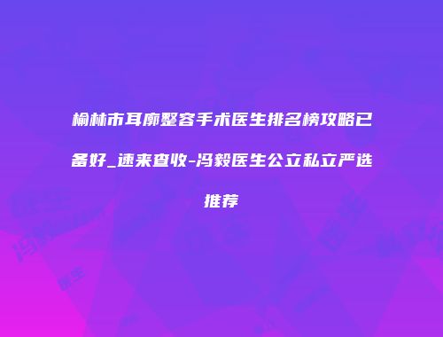 榆林市耳廓整容手术医生排名榜攻略已备好_速来查收-冯毅医生公立私立严选推荐