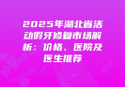 2025年湖北省活动假牙修复市场解析：价格、医院及医生推荐