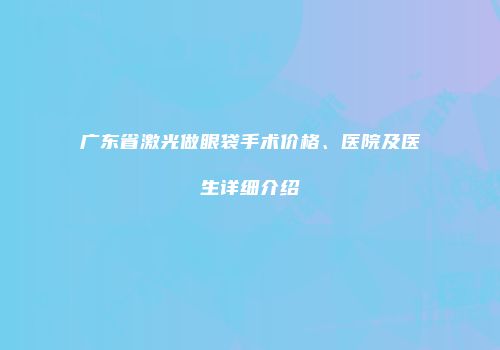 广东省激光做眼袋手术价格、医院及医生详细介绍