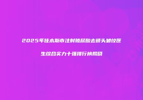 2025年佳木斯市注射玻尿酸去额头皱纹医生综合实力十强排行榜揭晓
