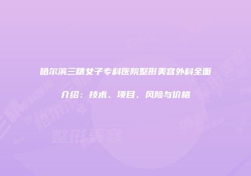 哈尔滨三精女子专科医院整形美容外科全面介绍：技术、项目、风险与价格