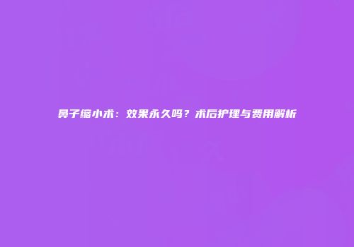 鼻子缩小术：效果永久吗？术后护理与费用解析