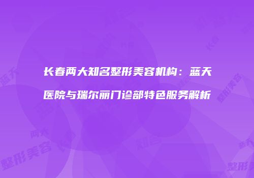长春两大知名整形美容机构：蓝天医院与瑞尔丽门诊部特色服务解析