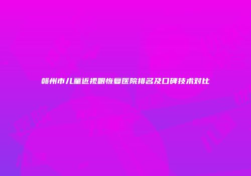 赣州市儿童近视眼恢复医院排名及口碑技术对比