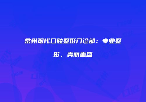 常州现代口腔整形门诊部：专业整形，美丽重塑