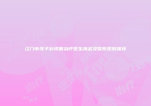 江门市孩子斜视眼治疗医生排名及整形医院推荐