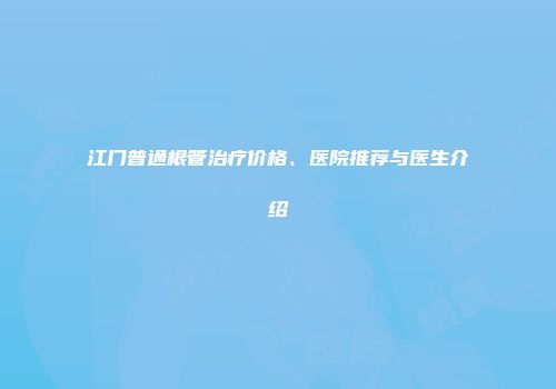 江门普通根管治疗价格、医院推荐与医生介绍