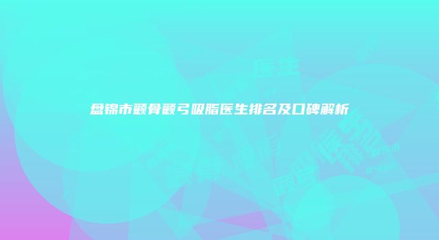 盘锦市颧骨颧弓吸脂医生排名及口碑解析
