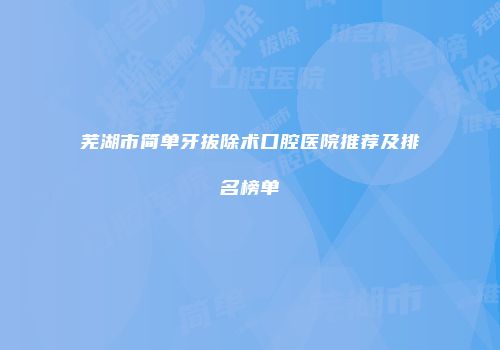 芜湖市简单牙拔除术口腔医院推荐及排名榜单