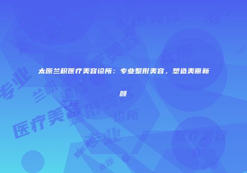 太原兰积医疗美容诊所：专业整形美容，塑造美丽新颜
