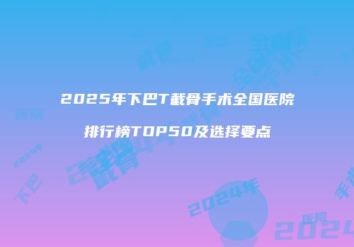 2025年下巴T截骨手术全国医院排行榜TOP50及选择要点