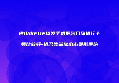 佛山市FUE植发手术医院口碑排行十强比较好-排名靠前佛山市整形医院