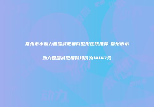 常州市水动力吸脂减肥瘦臀整形医院推荐-常州市水动力吸脂减肥瘦臀均价为14147元