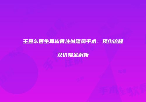 王慧东医生耳软骨注射隆鼻手术：预约流程及价格全解析