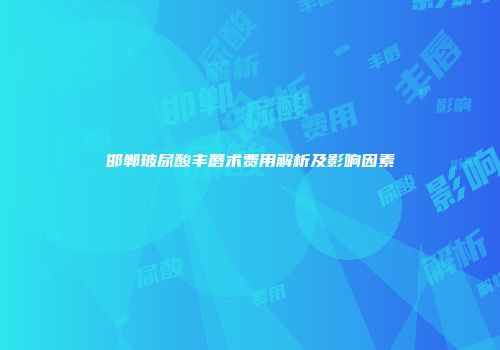 邯郸玻尿酸丰唇术费用解析及影响因素
