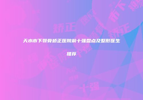 天水市下颚骨矫正医院前十强盘点及整形医生推荐