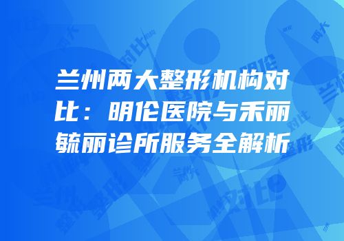 兰州两大整形机构对比：明伦医院与禾丽毓丽诊所服务全解析