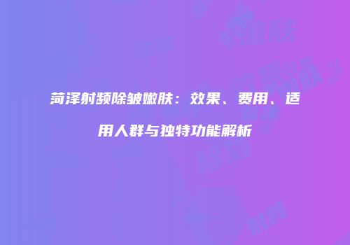 菏泽射频除皱嫩肤：效果、费用、适用人群与独特功能解析