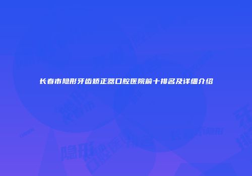 长春市隐形牙齿矫正器口腔医院前十排名及详细介绍