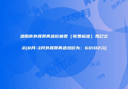 洛阳市外耳郭再造价格表（收费标准）现已公示(8月-3月外耳郭再造均价为：60102元)