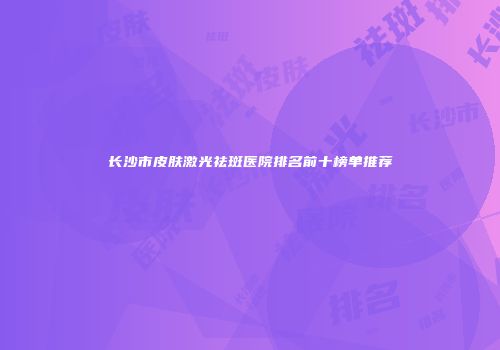长沙市皮肤激光祛斑医院排名前十榜单推荐