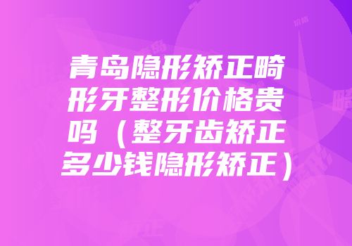 青岛隐形矫正畸形牙整形价格贵吗（整牙齿矫正多少钱隐形矫正）
