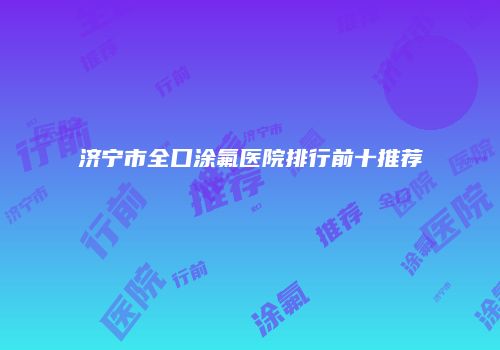 济宁市全口涂氟医院排行前十推荐