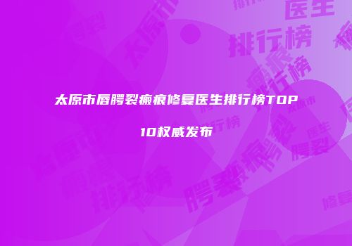 太原市唇腭裂瘢痕修复医生排行榜TOP10权威发布