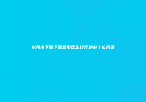 泉州市下睑下至整形医生排行榜前十位揭晓