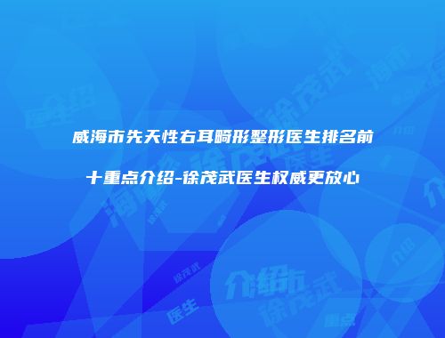 威海市先天性右耳畸形整形医生排名前十重点介绍-徐茂武医生权威更放心