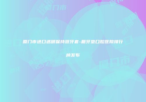 厦门市进口透明保持器牙套-磨牙垫口腔医院排行榜发布