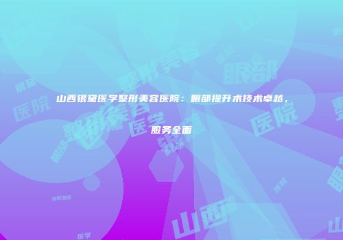 山西银黛医学整形美容医院：眼部提升术技术卓越，服务全面