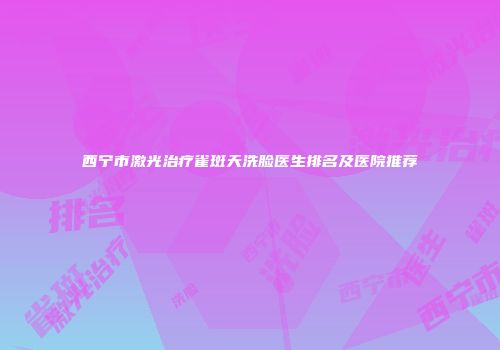 西宁市激光治疗雀斑天洗脸医生排名及医院推荐