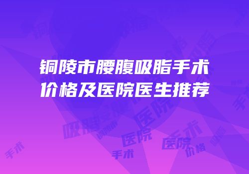 铜陵市腰腹吸脂手术价格及医院医生推荐