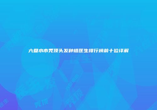 六盘水市秃顶头发种植医生排行榜前十位详解