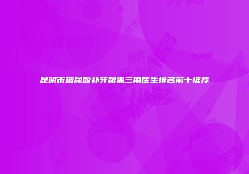 昆明市玻尿酸补牙龈黑三角医生排名前十推荐