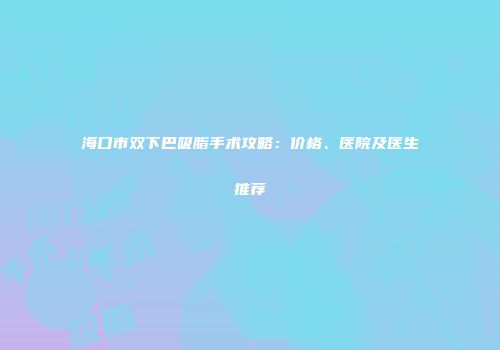 海口市双下巴吸脂手术攻略：价格、医院及医生推荐